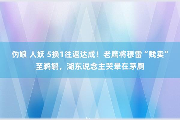 伪娘 人妖 5换1往返达成！老鹰将穆雷“贱卖”至鹈鹕，湖东说念主哭晕在茅厕