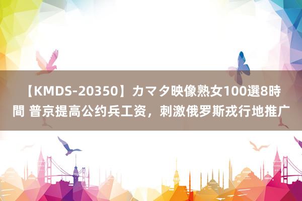 【KMDS-20350】カマタ映像熟女100選8時間 普京提高公约兵工资，刺激俄罗斯戎行地推广