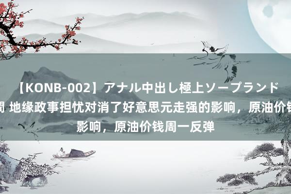 【KONB-002】アナル中出し極上ソープランドBEST4時間 地缘政事担忧对消了好意思元走强的影响，原油价钱周一反弹