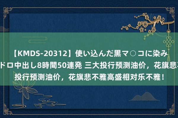 【KMDS-20312】使い込んだ黒マ○コに染み渡る息子の精液ドロドロ中出し8時間50連発 三大投行预测油价，花旗悲不雅高盛相对乐不雅！