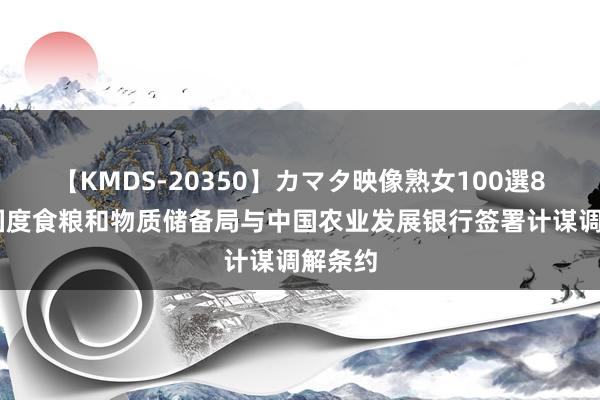 【KMDS-20350】カマタ映像熟女100選8時間 国度食粮和物质储备局与中国农业发展银行签署计谋调解条约