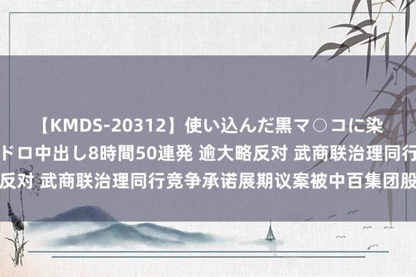 【KMDS-20312】使い込んだ黒マ○コに染み渡る息子の精液ドロドロ中出し8時間50連発 逾大略反对 武商联治理同行竞争承诺展期议案被中百集团股东否决