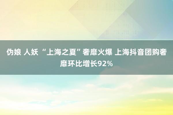 伪娘 人妖 “上海之夏”奢靡火爆 上海抖音团购奢靡环比增长92%