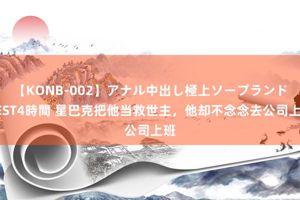 【KONB-002】アナル中出し極上ソープランドBEST4時間 星巴克把他当救世主，他却不念念去公司上班