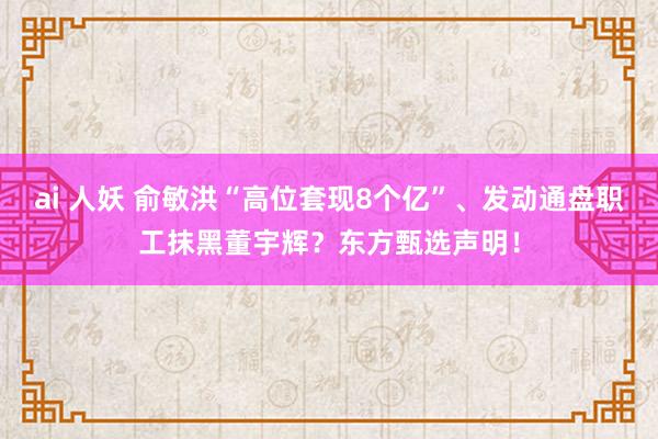 ai 人妖 俞敏洪“高位套现8个亿”、发动通盘职工抹黑董宇辉？东方甄选声明！