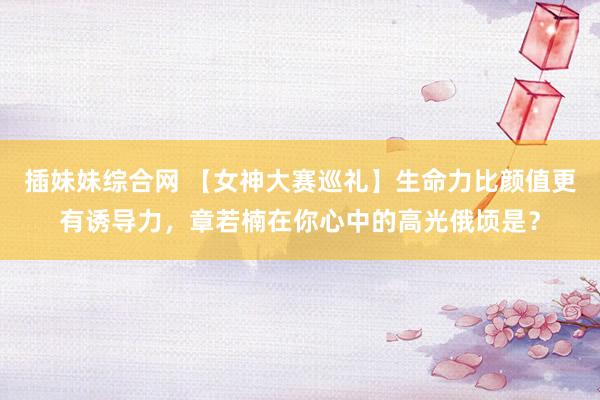 插妹妹综合网 【女神大赛巡礼】生命力比颜值更有诱导力，章若楠在你心中的高光俄顷是？