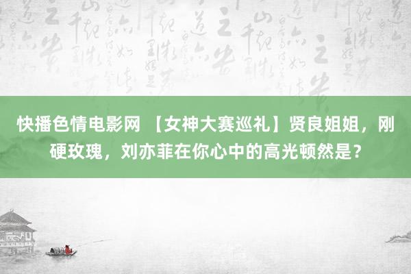 快播色情电影网 【女神大赛巡礼】贤良姐姐，刚硬玫瑰，刘亦菲在你心中的高光顿然是？