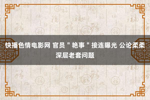 快播色情电影网 官员＂艳事＂接连曝光 公论柔柔深层老套问题