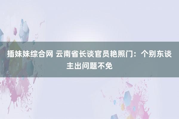 插妹妹综合网 云南省长谈官员艳照门：个别东谈主出问题不免