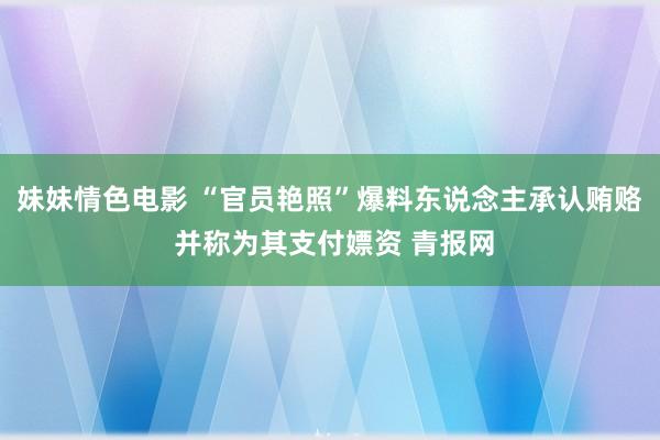 妹妹情色电影 “官员艳照”爆料东说念主承认贿赂 并称为其支付嫖资 青报网