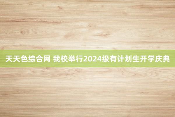 天天色综合网 我校举行2024级有计划生开学庆典