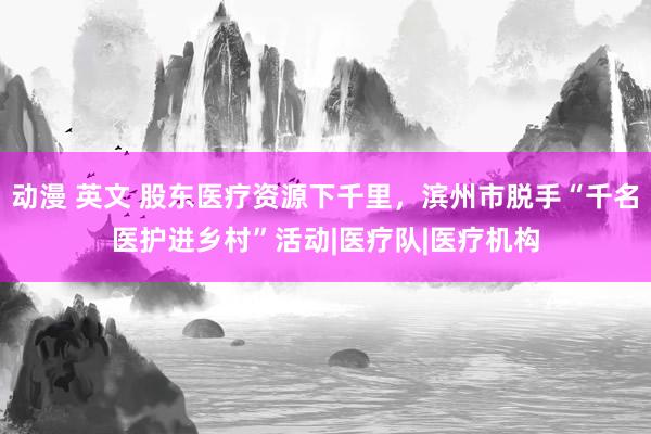 动漫 英文 股东医疗资源下千里，滨州市脱手“千名医护进乡村”活动|医疗队|医疗机构