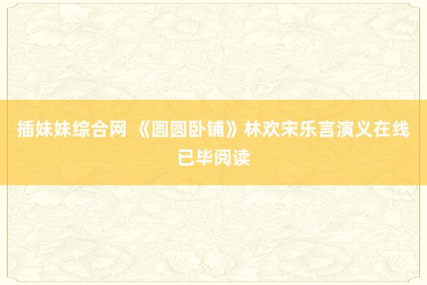 插妹妹综合网 《圆圆卧铺》林欢宋乐言演义在线已毕阅读