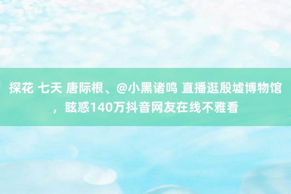 探花 七天 唐际根、@小黑诸鸣 直播逛殷墟博物馆，眩惑140万抖音网友在线不雅看