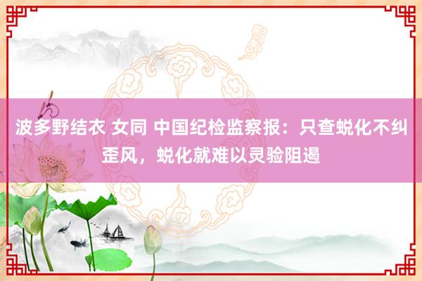 波多野结衣 女同 中国纪检监察报：只查蜕化不纠歪风，蜕化就难以灵验阻遏