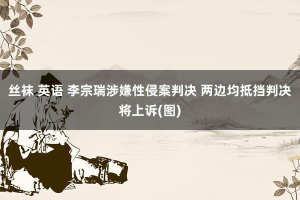 丝袜 英语 李宗瑞涉嫌性侵案判决 两边均抵挡判决将上诉(图)