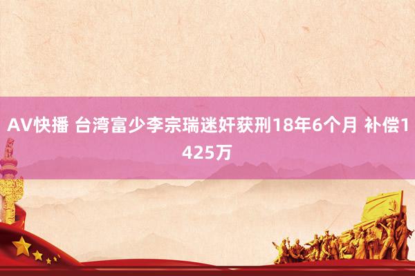 AV快播 台湾富少李宗瑞迷奸获刑18年6个月 补偿1425万