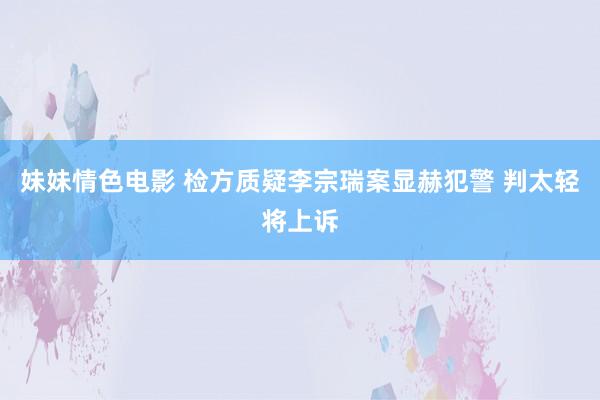 妹妹情色电影 检方质疑李宗瑞案显赫犯警 判太轻将上诉