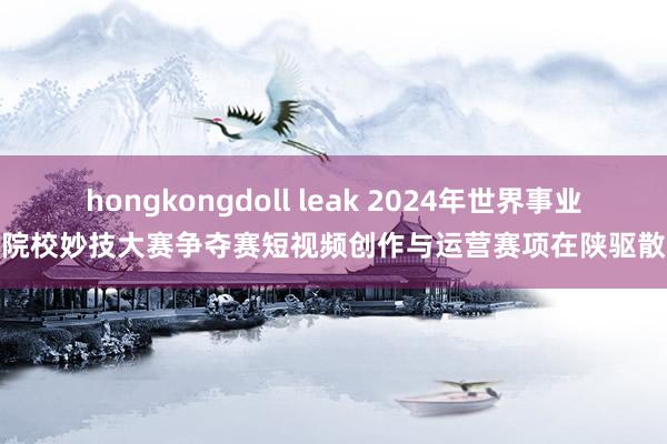 hongkongdoll leak 2024年世界事业院校妙技大赛争夺赛短视频创作与运营赛项在陕驱散