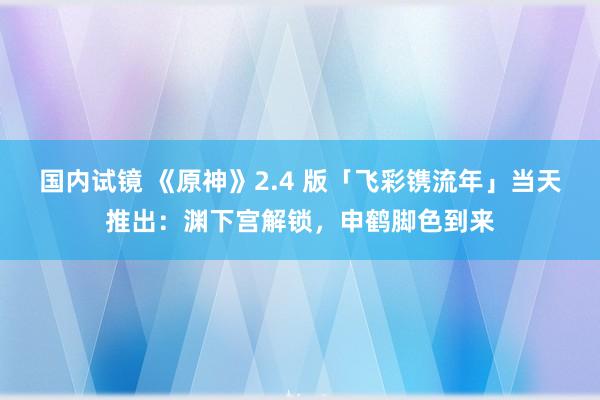 国内试镜 《原神》2.4 版「飞彩镌流年」当天推出：渊下宫解锁，申鹤脚色到来