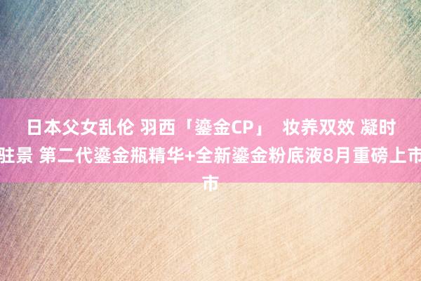 日本父女乱伦 羽西「鎏金CP」  妆养双效 凝时驻景 第二代鎏金瓶精华+全新鎏金粉底液8月重磅上市